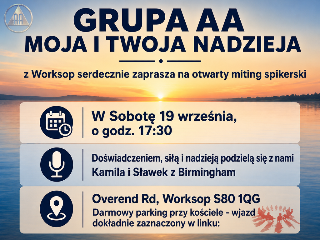 Grupa AA "MOJA I TWOJA NADZIEJA" z Worksop serdecznie zaprasza na otwarty miting spikerski.

Kiedy: Sobota, 19 września
O godzinie: 17:30

Swoim doświadczeniem, siłą i nadzieją podzielą się z nami Kamila i Sławek z Birmingham.

Adres spotkania:
Overend Rd, Worksop S80 1QG

Dodatkowe informacje:
Darmowy parking dostępny jest przy kościele – wjazd został dokładnie zaznaczony w linku poniżej:
[Wstaw tutaj link, jeśli go posiadasz]

Serdecznie zapraszamy!